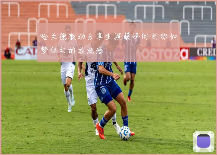 哈兰德激动分享生涯巅峰时刻称如梦似幻的成就感
