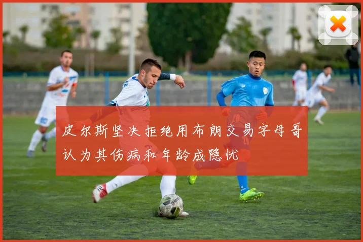 皮尔斯坚决拒绝用布朗交易字母哥认为其伤病和年龄成隐忧