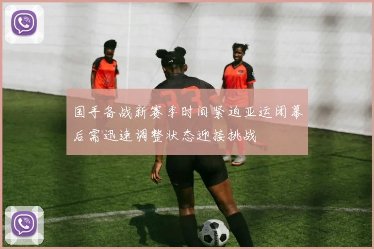 国手备战新赛季时间紧迫亚运闭幕后需迅速调整状态迎接挑战
