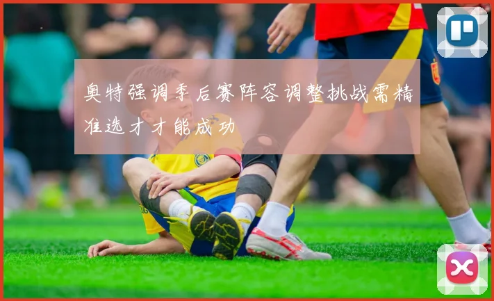 奥特强调季后赛阵容调整挑战需精准选才才能成功