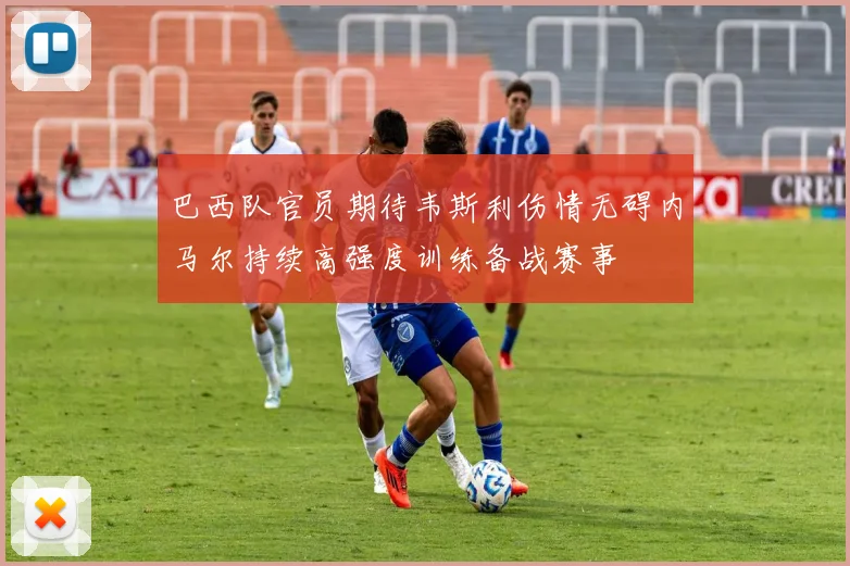 巴西队官员期待韦斯利伤情无碍内马尔持续高强度训练备战赛事