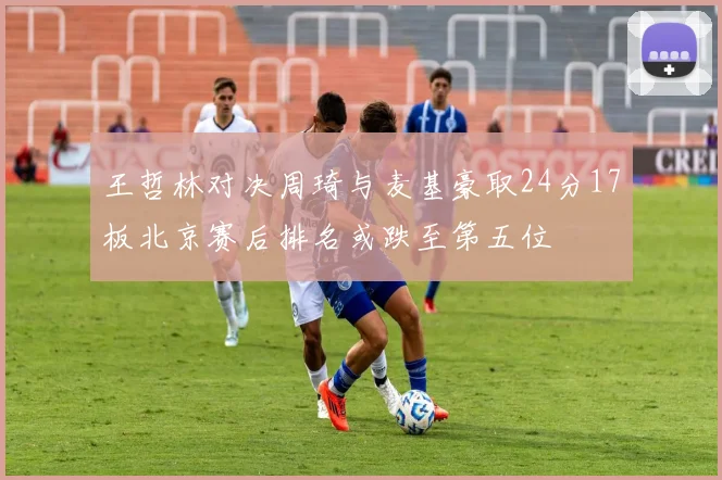 王哲林对决周琦与麦基豪取24分17板北京赛后排名或跌至第五位