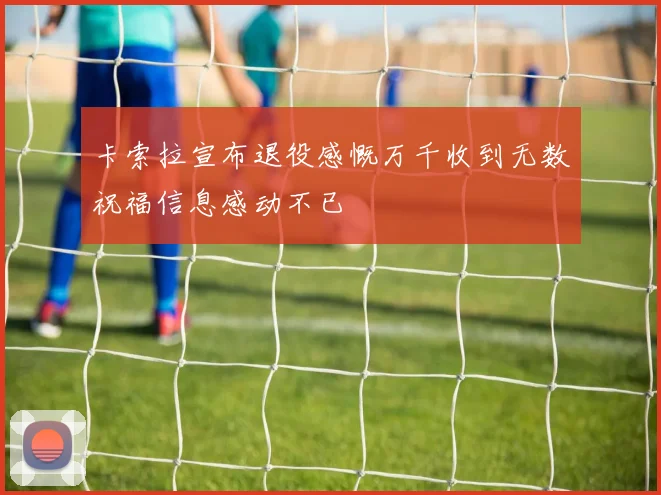 卡索拉宣布退役感慨万千收到无数祝福信息感动不已