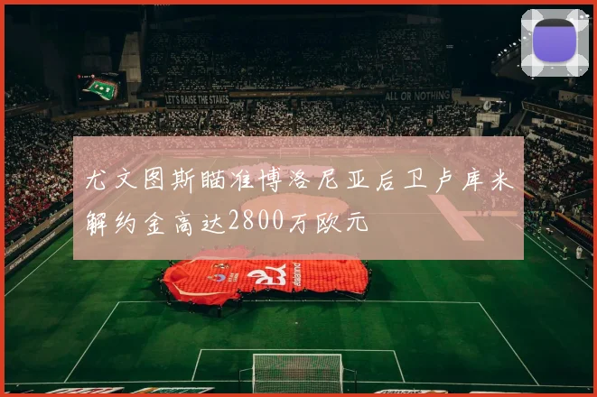 尤文图斯瞄准博洛尼亚后卫卢库米解约金高达2800万欧元
