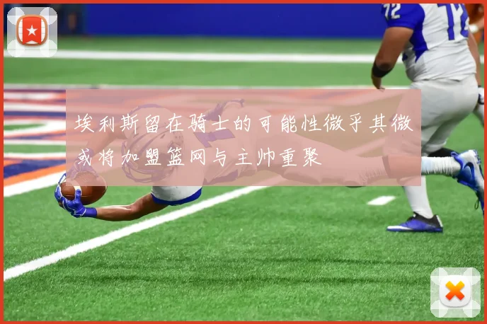 埃利斯留在骑士的可能性微乎其微或将加盟篮网与主帅重聚
