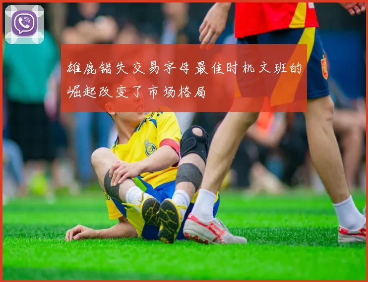 雄鹿错失交易字母最佳时机文班的崛起改变了市场格局