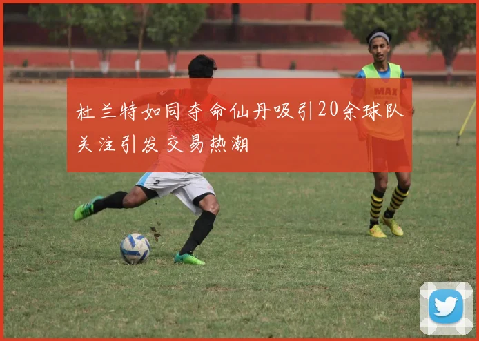 杜兰特如同夺命仙丹吸引20余球队关注引发交易热潮