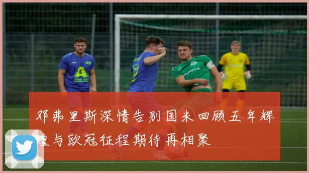 邓弗里斯深情告别国米回顾五年辉煌与欧冠征程期待再相聚
