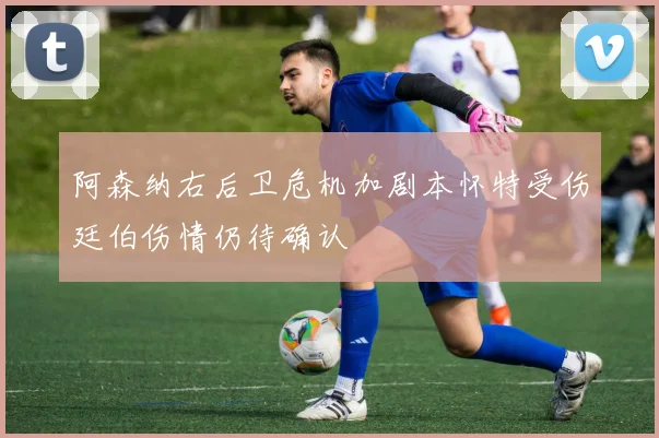 阿森纳右后卫危机加剧本怀特受伤廷伯伤情仍待确认