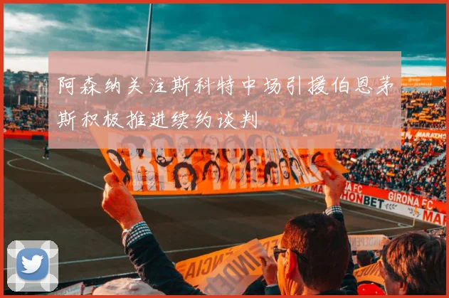 阿森纳关注斯科特中场引援伯恩茅斯积极推进续约谈判