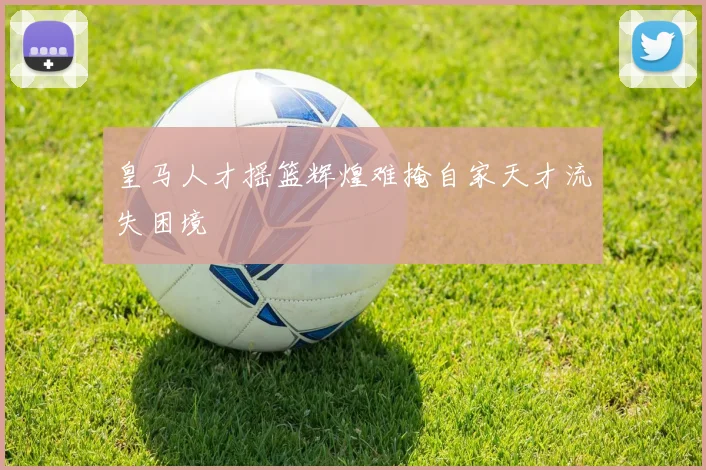 皇马人才摇篮辉煌难掩自家天才流失困境