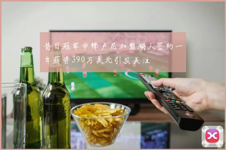 昔日冠军中锋卢尼加盟湖人签约一年薪资390万美元引发关注