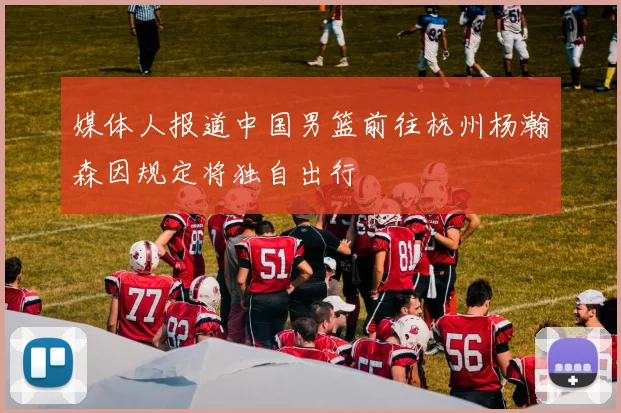 媒体人报道中国男篮前往杭州杨瀚森因规定将独自出行