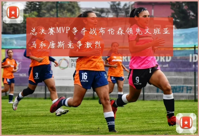 总决赛MVP争夺战布伦森领先文班亚马和唐斯竞争激烈