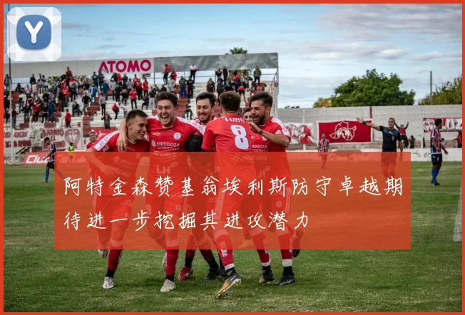 阿特金森赞基翁埃利斯防守卓越期待进一步挖掘其进攻潜力