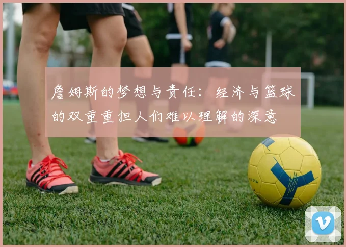 詹姆斯的梦想与责任：经济与篮球的双重重担人们难以理解的深意