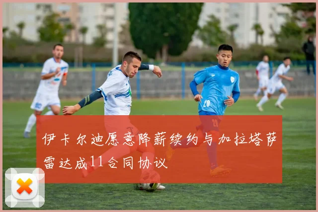 伊卡尔迪愿意降薪续约与加拉塔萨雷达成11合同协议