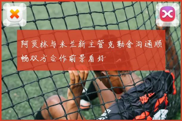 阿莫林与米兰新主管克勒舍沟通顺畅双方合作前景看好