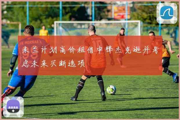米兰计划高价租借中锋杰克逊并考虑未来买断选项